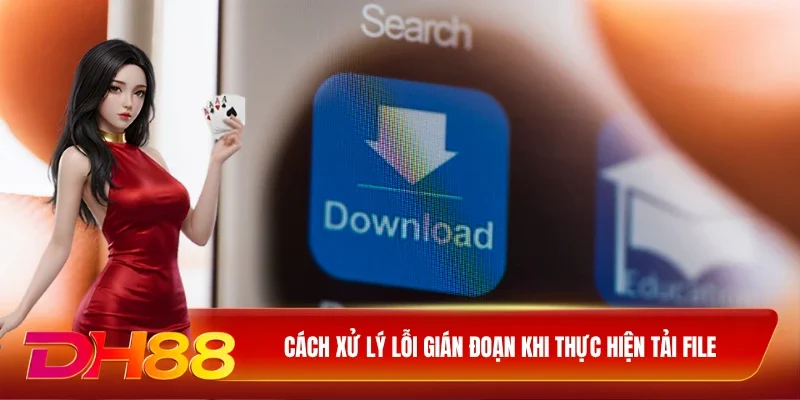 DH88 Tải App DH88 Cách xử lý lỗi gián đoạn khi thực hiện tải file